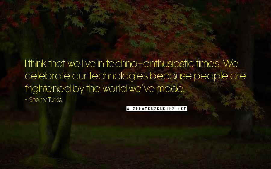 Sherry Turkle quotes: I think that we live in techno-enthusiastic times. We celebrate our technologies because people are frightened by the world we've made.