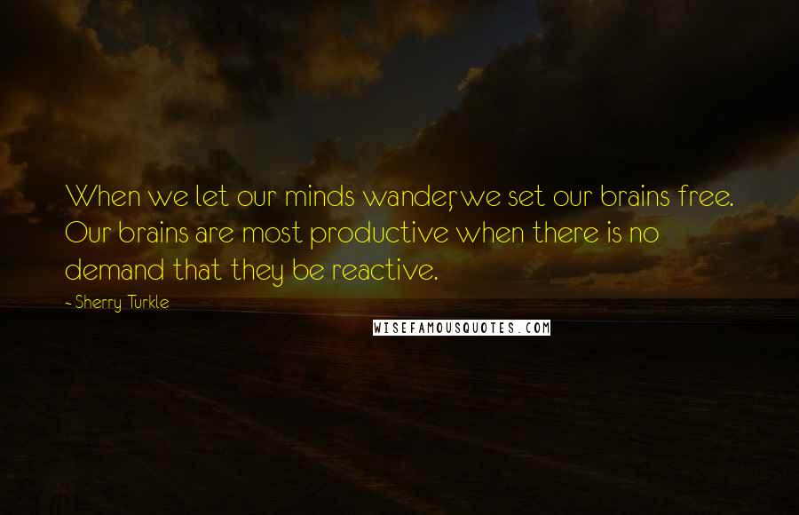 Sherry Turkle quotes: When we let our minds wander, we set our brains free. Our brains are most productive when there is no demand that they be reactive.