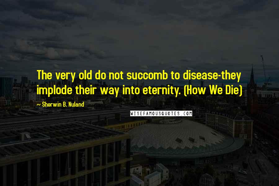 Sherwin B. Nuland quotes: The very old do not succomb to disease-they implode their way into eternity. (How We Die)