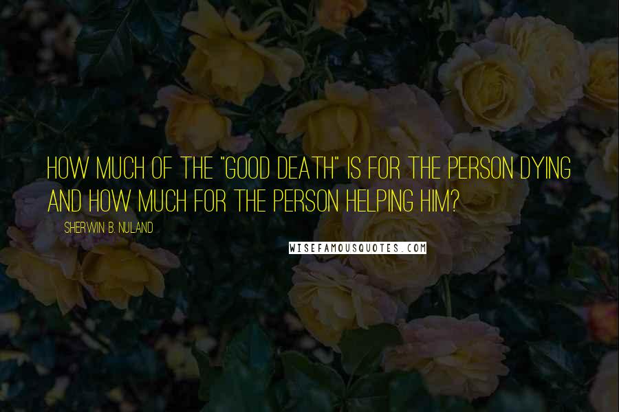 Sherwin B. Nuland quotes: How much of the "good death" is for the person dying and how much for the person helping him?