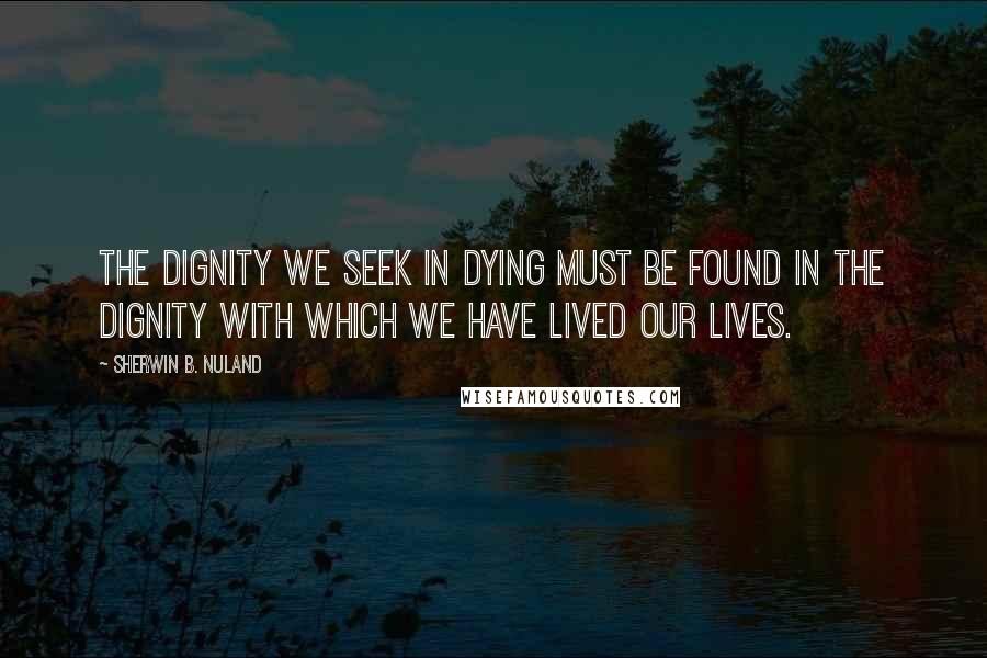 Sherwin B. Nuland quotes: The dignity we seek in dying must be found in the dignity with which we have lived our lives.