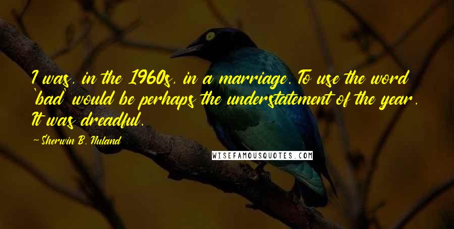 Sherwin B. Nuland quotes: I was, in the 1960s, in a marriage. To use the word 'bad' would be perhaps the understatement of the year. It was dreadful.