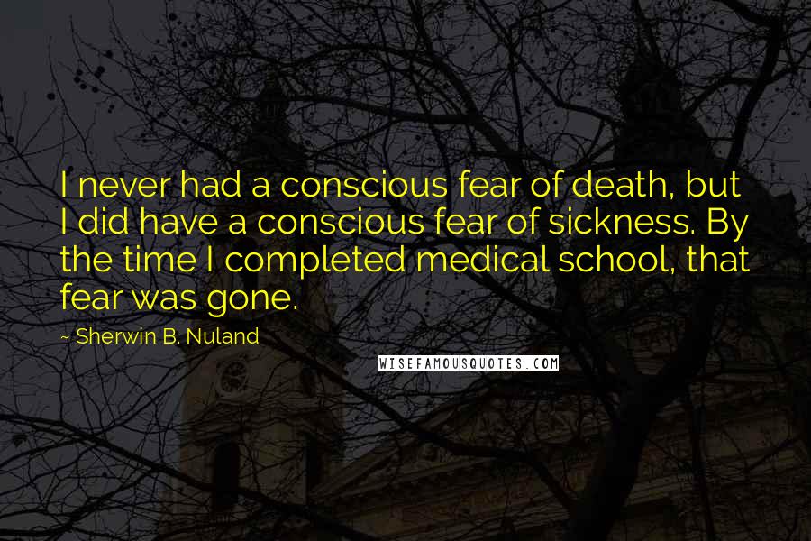 Sherwin B. Nuland quotes: I never had a conscious fear of death, but I did have a conscious fear of sickness. By the time I completed medical school, that fear was gone.