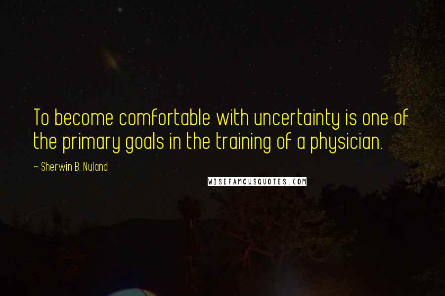 Sherwin B. Nuland quotes: To become comfortable with uncertainty is one of the primary goals in the training of a physician.
