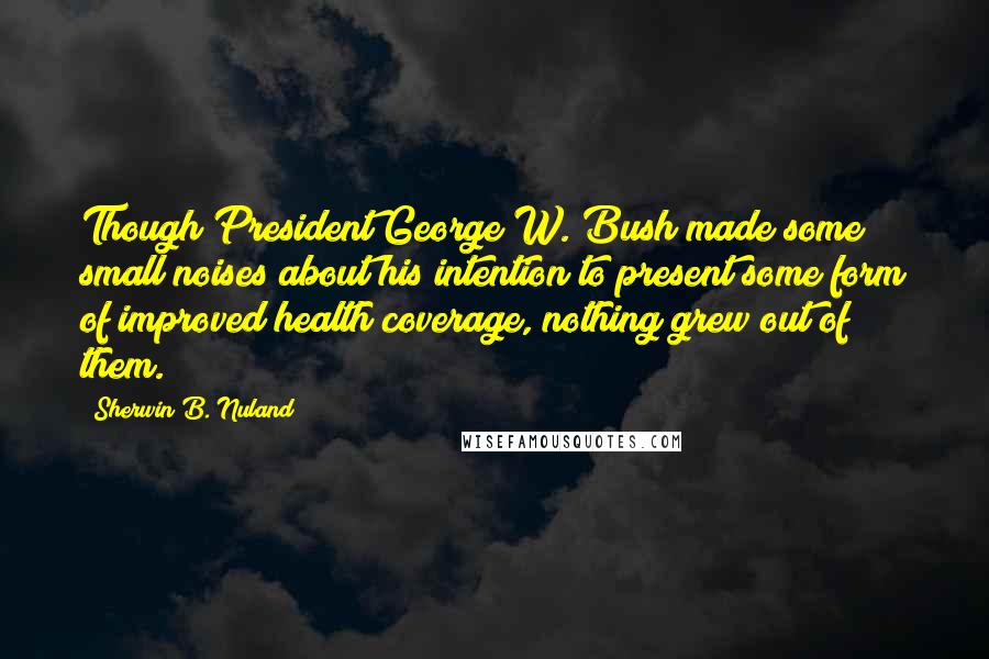 Sherwin B. Nuland quotes: Though President George W. Bush made some small noises about his intention to present some form of improved health coverage, nothing grew out of them.