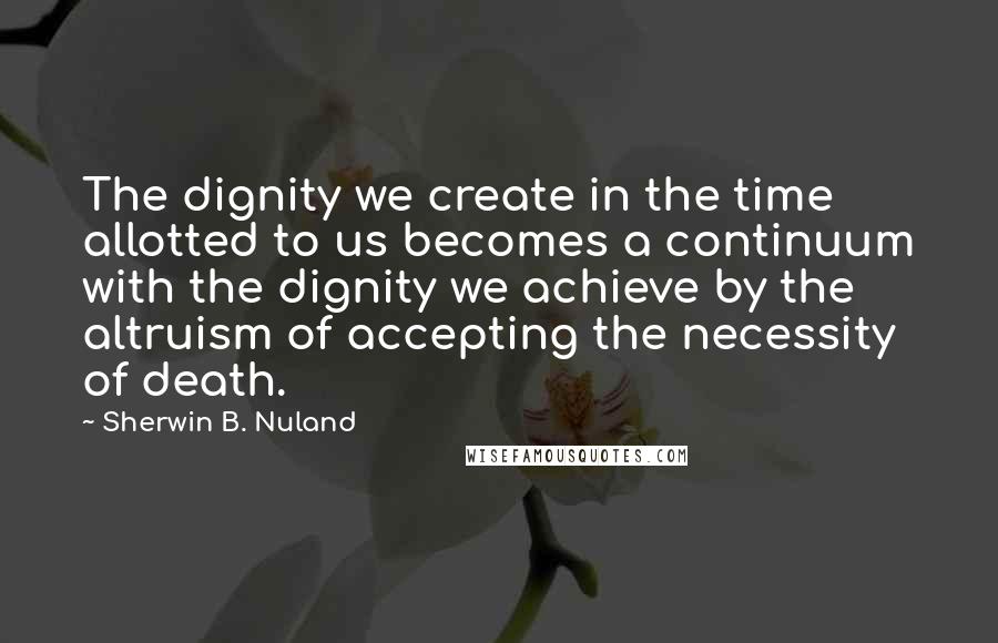 Sherwin B. Nuland quotes: The dignity we create in the time allotted to us becomes a continuum with the dignity we achieve by the altruism of accepting the necessity of death.