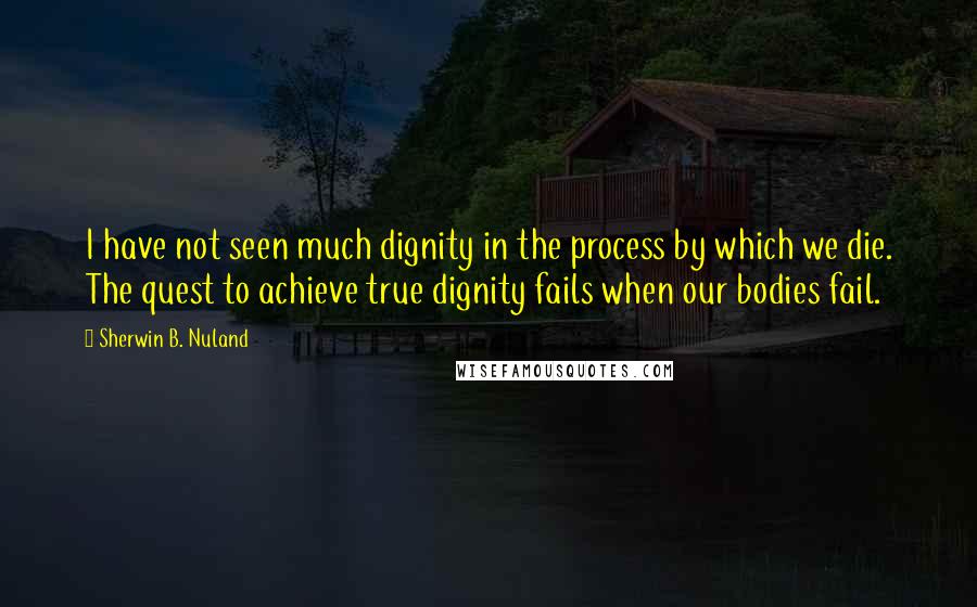 Sherwin B. Nuland quotes: I have not seen much dignity in the process by which we die. The quest to achieve true dignity fails when our bodies fail.