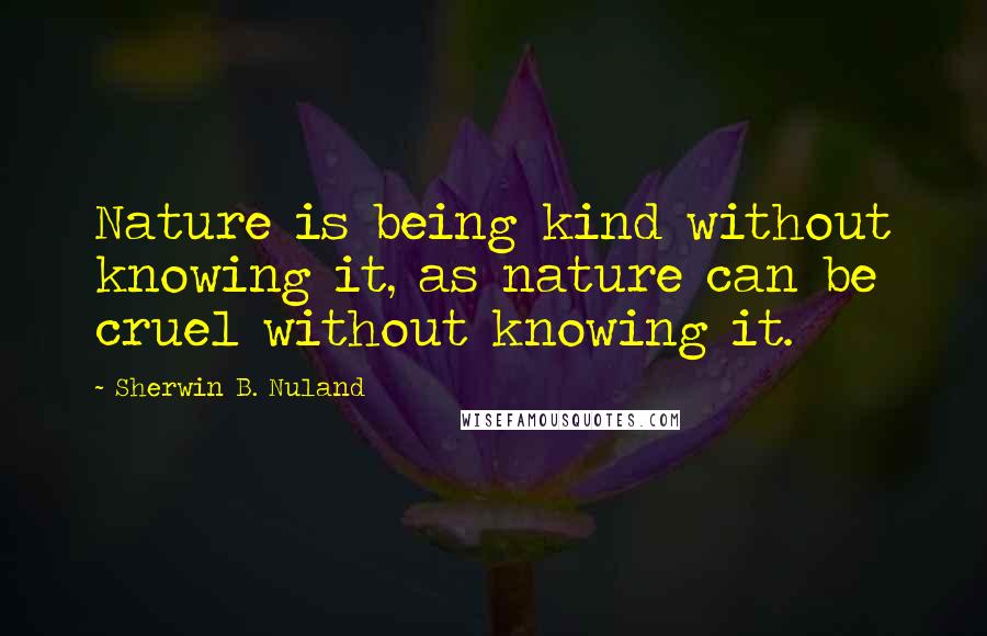 Sherwin B. Nuland quotes: Nature is being kind without knowing it, as nature can be cruel without knowing it.