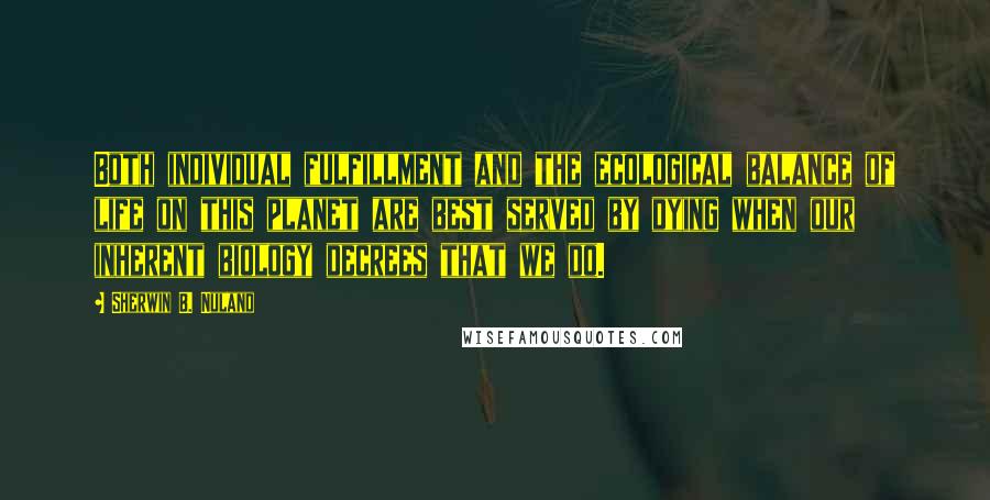 Sherwin B. Nuland quotes: Both individual fulfillment and the ecological balance of life on this planet are best served by dying when our inherent biology decrees that we do.