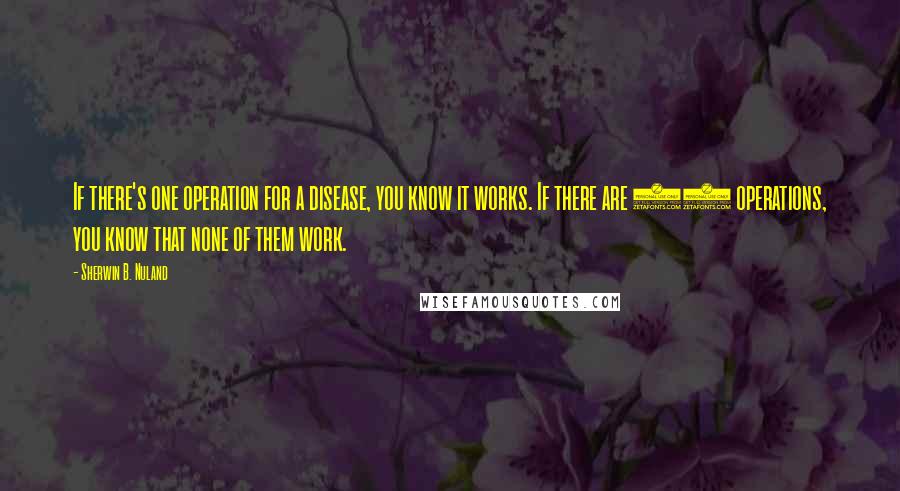 Sherwin B. Nuland quotes: If there's one operation for a disease, you know it works. If there are 15 operations, you know that none of them work.