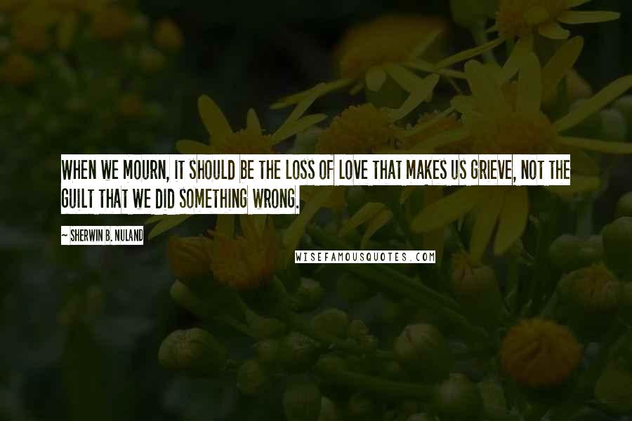 Sherwin B. Nuland quotes: When we mourn, it should be the loss of love that makes us grieve, not the guilt that we did something wrong.