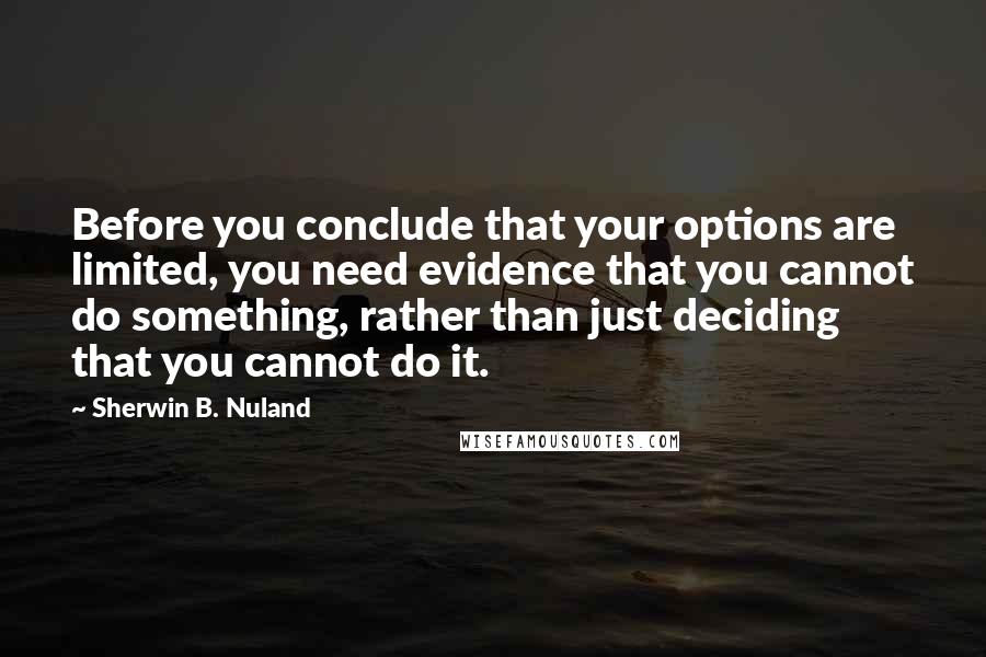 Sherwin B. Nuland quotes: Before you conclude that your options are limited, you need evidence that you cannot do something, rather than just deciding that you cannot do it.