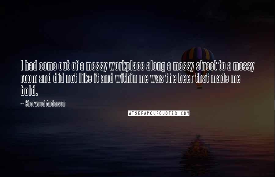 Sherwood Anderson quotes: I had come out of a messy workplace along a messy street to a messy room and did not like it and within me was the beer that made me Sherwood Anderson quotes: I had come out of a messy workplace along a messy street to a messy room and did not like it and within me was the beer that made me