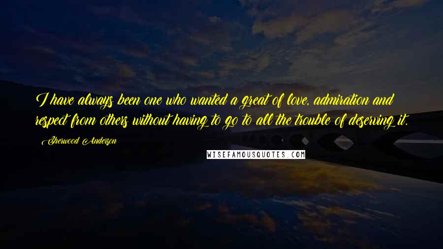 Sherwood Anderson quotes: I have always been one who wanted a great of love, admiration and respect from others without having to go to all the trouble of deserving it.