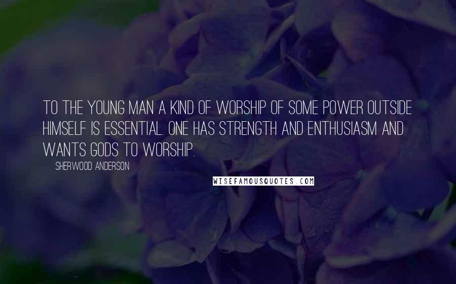 Sherwood Anderson quotes: To the young man a kind of worship of some power outside himself is essential. one has strength and enthusiasm and wants gods to worship.