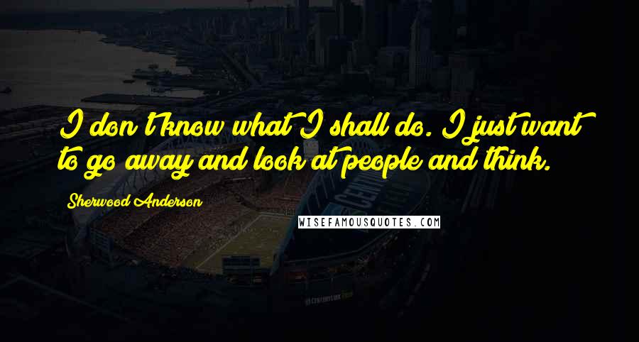 Sherwood Anderson quotes: I don't know what I shall do. I just want to go away and look at people and think.