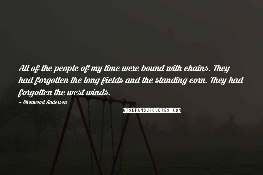 Sherwood Anderson quotes: All of the people of my time were bound with chains. They had forgotten the long fields and the standing corn. They had forgotten the west winds.