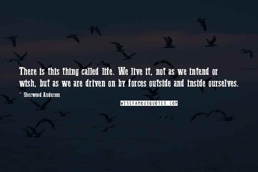 Sherwood Anderson quotes: There is this thing called life. We live it, not as we intend or wish, but as we are driven on by forces outside and inside ourselves. Sherwood Anderson quotes: There is this thing called life. We live it, not as we intend or wish, but as we are driven on by forces outside and inside ourselves.