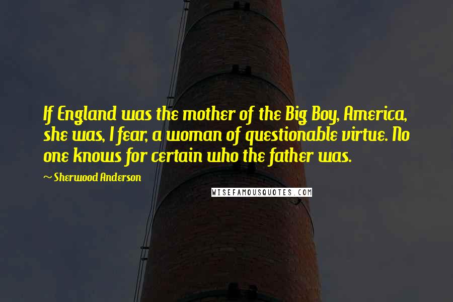 Sherwood Anderson quotes: If England was the mother of the Big Boy, America, she was, I fear, a woman of questionable virtue. No one knows for certain who the father was.