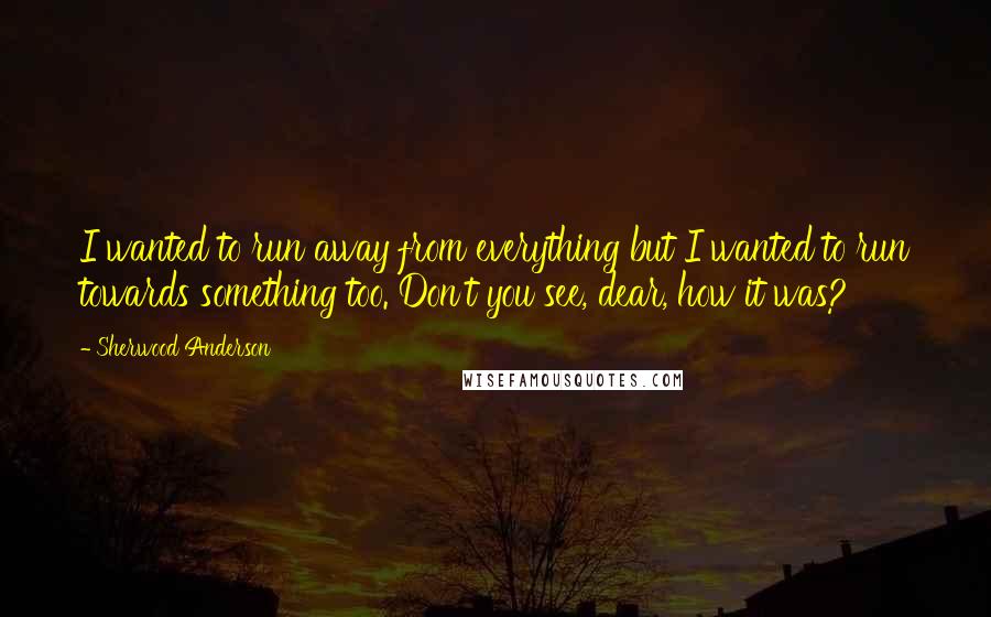 Sherwood Anderson quotes: I wanted to run away from everything but I wanted to run towards something too. Don't you see, dear, how it was? Sherwood Anderson quotes: I wanted to run away from everything but I wanted to run towards something too. Don't you see, dear, how it was?