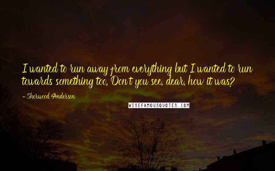 Sherwood Anderson quotes: I wanted to run away from everything but I wanted to run towards something too. Don't you see, dear, how it was?