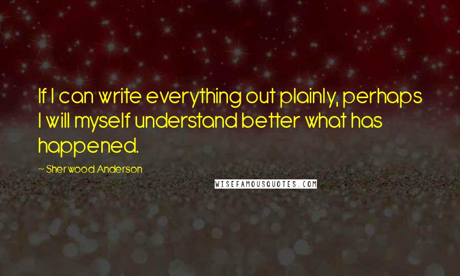 Sherwood Anderson quotes: If I can write everything out plainly, perhaps I will myself understand better what has happened.