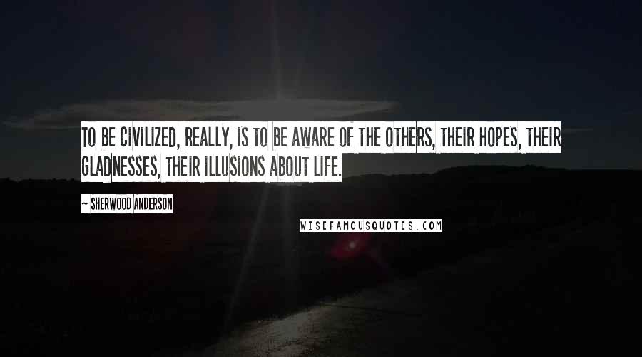 Sherwood Anderson quotes: To be civilized, really, is to be aware of the others, their hopes, their gladnesses, their illusions about life. Sherwood Anderson quotes: To be civilized, really, is to be aware of the others, their hopes, their gladnesses, their illusions about life.