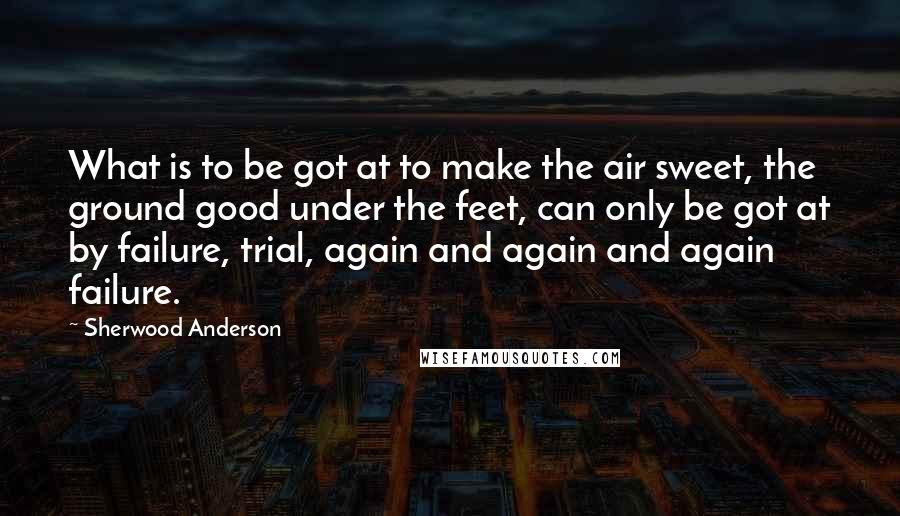 Sherwood Anderson quotes: What is to be got at to make the air sweet, the ground good under the feet, can only be got at by failure, trial, again and again and again Sherwood Anderson quotes: What is to be got at to make the air sweet, the ground good under the feet, can only be got at by failure, trial, again and again and again