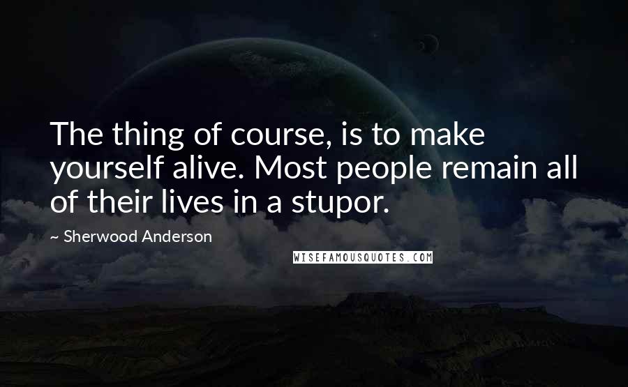 Sherwood Anderson quotes: The thing of course, is to make yourself alive. Most people remain all of their lives in a stupor.