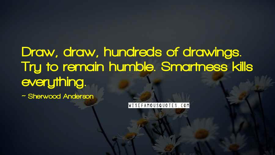 Sherwood Anderson quotes: Draw, draw, hundreds of drawings. Try to remain humble. Smartness kills everything.