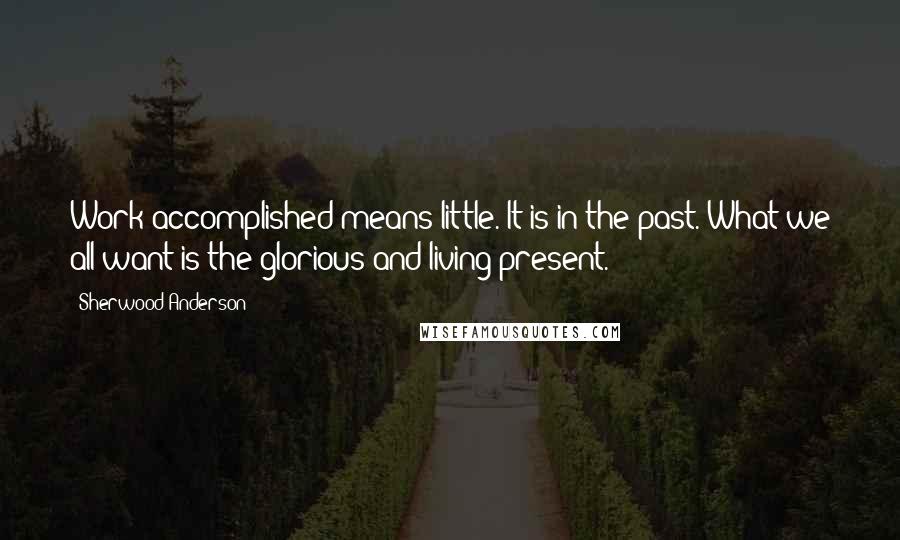 Sherwood Anderson quotes: Work accomplished means little. It is in the past. What we all want is the glorious and living present.