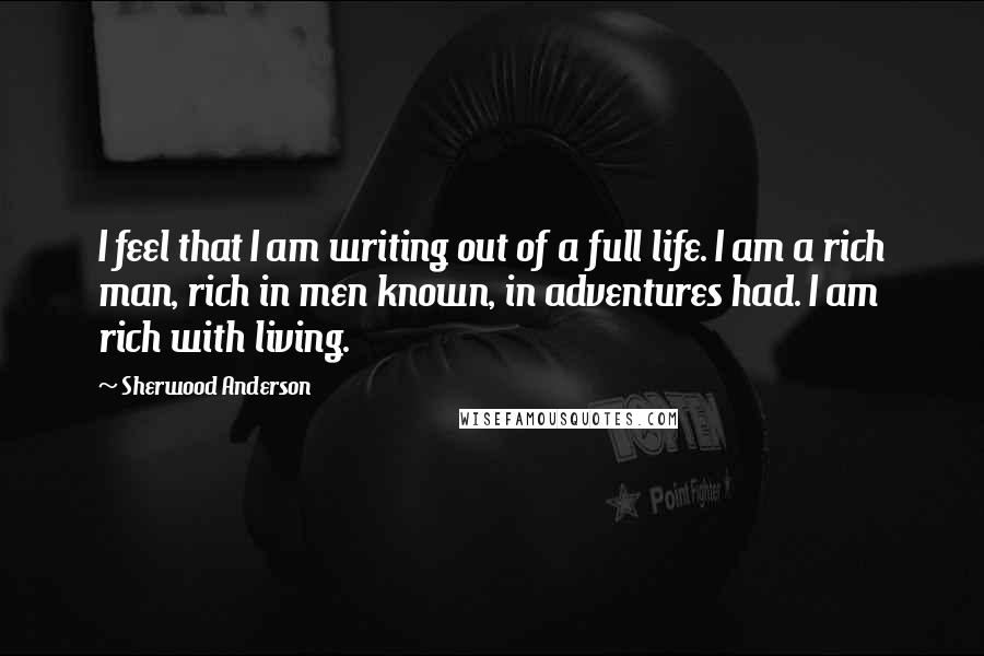 Sherwood Anderson quotes: I feel that I am writing out of a full life. I am a rich man, rich in men known, in adventures had. I am rich with living.