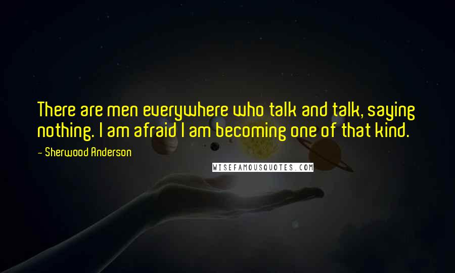 Sherwood Anderson quotes: There are men everywhere who talk and talk, saying nothing. I am afraid I am becoming one of that kind. Sherwood Anderson quotes: There are men everywhere who talk and talk, saying nothing. I am afraid I am becoming one of that kind.