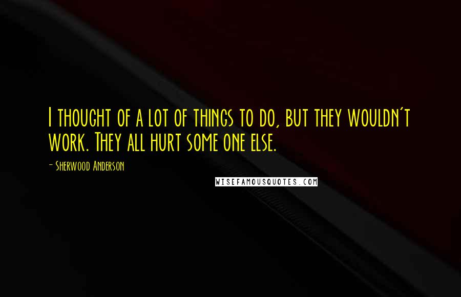 Sherwood Anderson quotes: I thought of a lot of things to do, but they wouldn't work. They all hurt some one else.