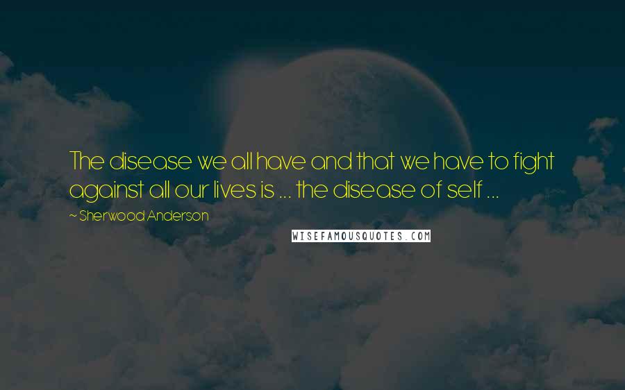 Sherwood Anderson quotes: The disease we all have and that we have to fight against all our lives is ... the disease of self ...