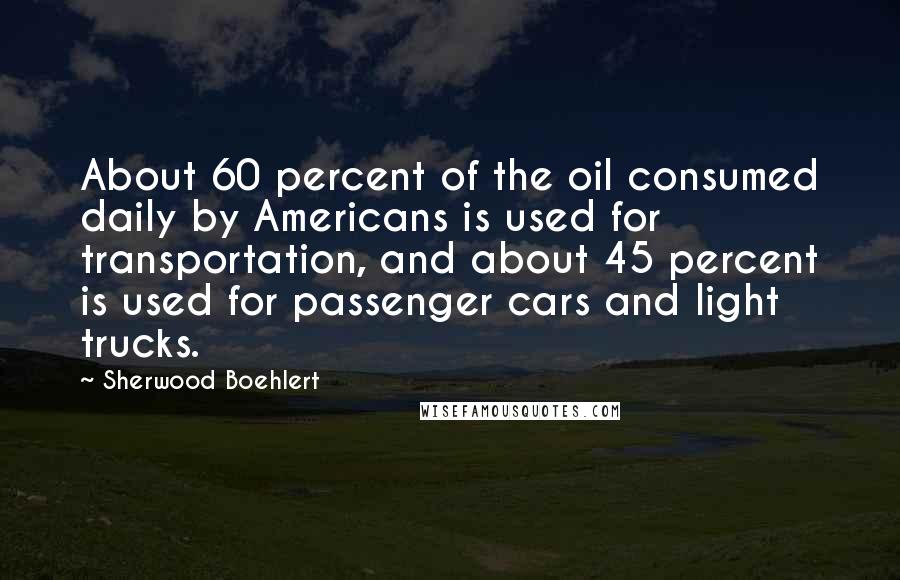Sherwood Boehlert quotes: About 60 percent of the oil consumed daily by Americans is used for transportation, and about 45 percent is used for passenger cars and light trucks.