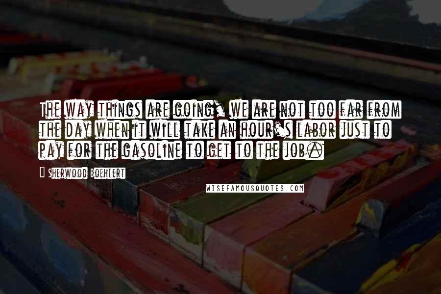 Sherwood Boehlert quotes: The way things are going, we are not too far from the day when it will take an hour's labor just to pay for the gasoline to get to the