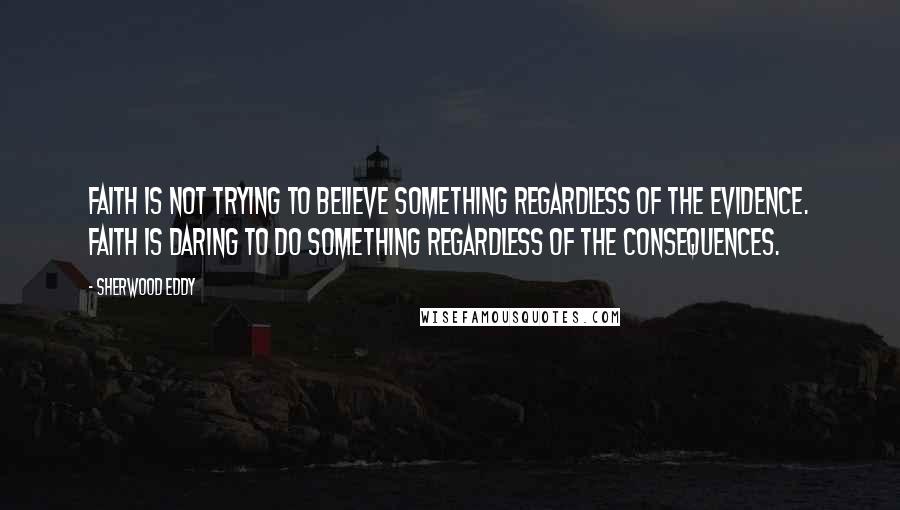 Sherwood Eddy quotes: Faith is not trying to believe something regardless of the evidence. Faith is daring to do something regardless of the consequences.