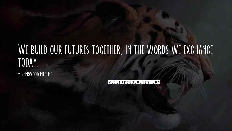Sherwood Fleming quotes: We build our futures together, in the words we exchange today.