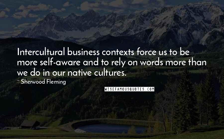 Sherwood Fleming quotes: Intercultural business contexts force us to be more self-aware and to rely on words more than we do in our native cultures.