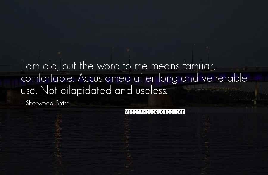 Sherwood Smith quotes: I am old, but the word to me means familiar, comfortable. Accustomed after long and venerable use. Not dilapidated and useless.