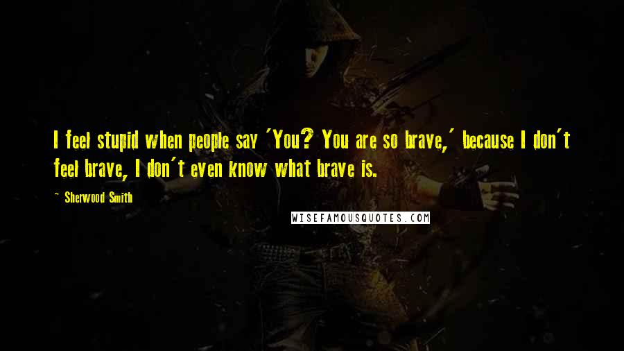 Sherwood Smith quotes: I feel stupid when people say 'You? You are so brave,' because I don't feel brave, I don't even know what brave is.