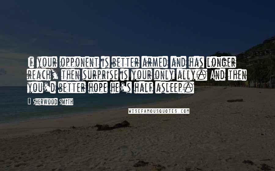 Sherwood Smith quotes: If your opponent is better armed and has longer reach, then surprise is your only ally. And then you'd better hope he's half asleep.