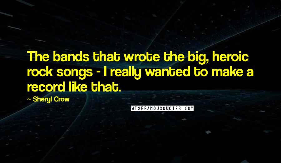 Sheryl Crow quotes: The bands that wrote the big, heroic rock songs - I really wanted to make a record like that.