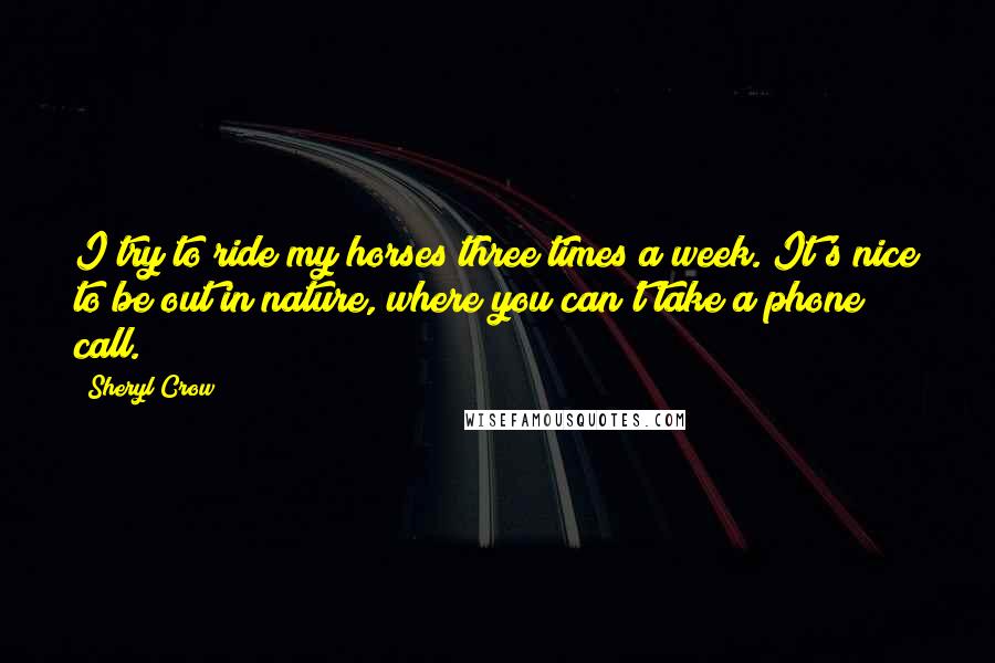 Sheryl Crow quotes: I try to ride my horses three times a week. It's nice to be out in nature, where you can't take a phone call.