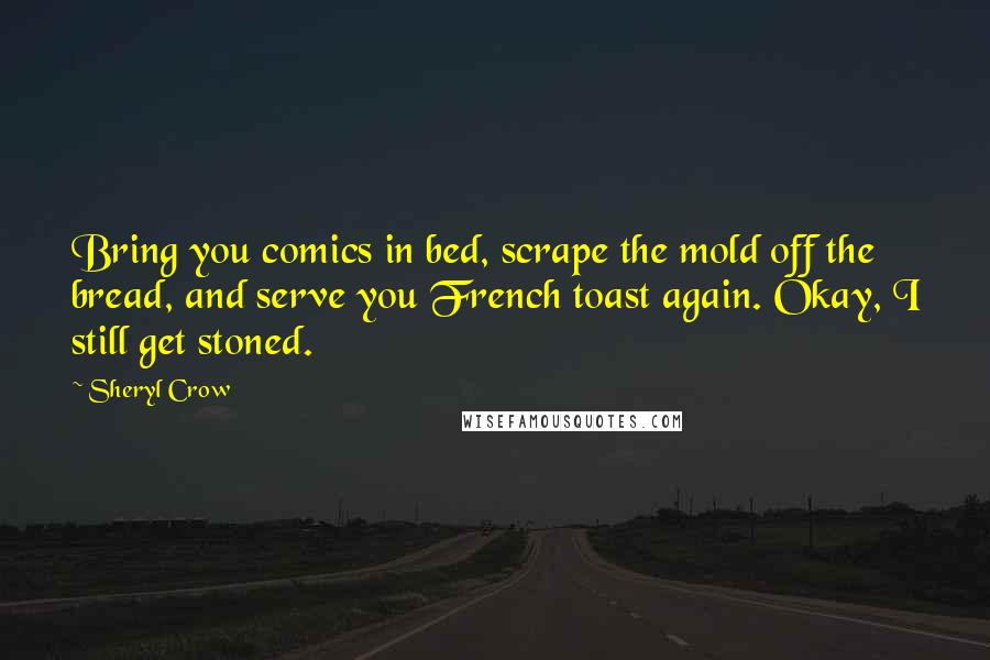 Sheryl Crow quotes: Bring you comics in bed, scrape the mold off the bread, and serve you French toast again. Okay, I still get stoned.