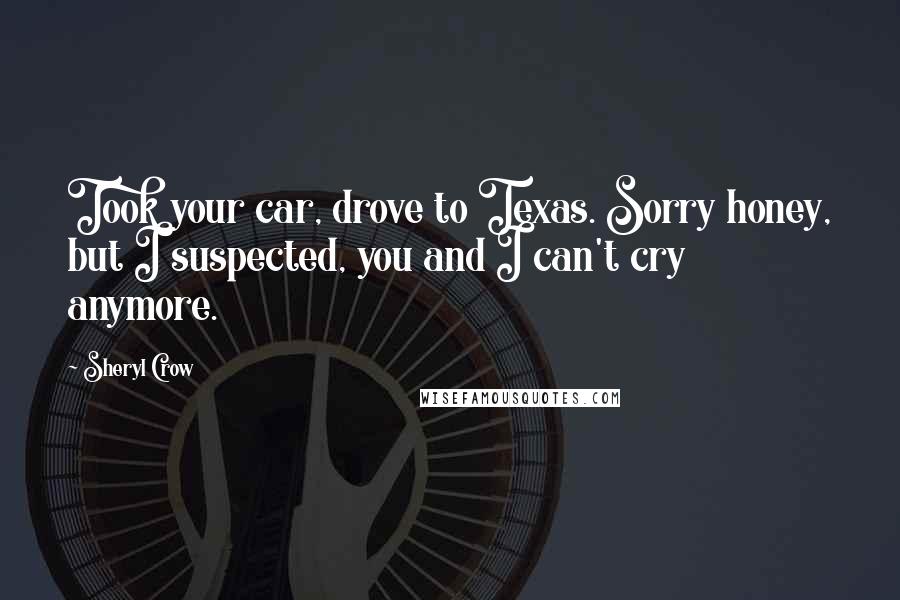 Sheryl Crow quotes: Took your car, drove to Texas. Sorry honey, but I suspected, you and I can't cry anymore.