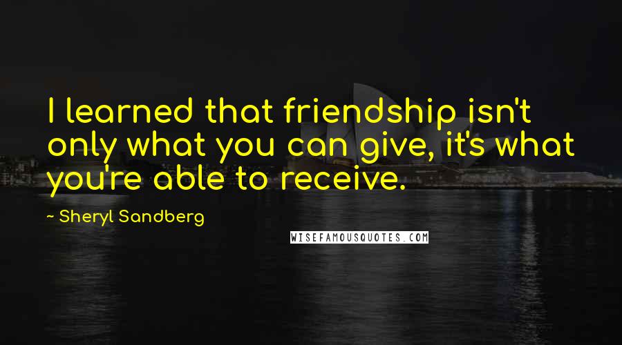 Sheryl Sandberg quotes: I learned that friendship isn't only what you can give, it's what you're able to receive.