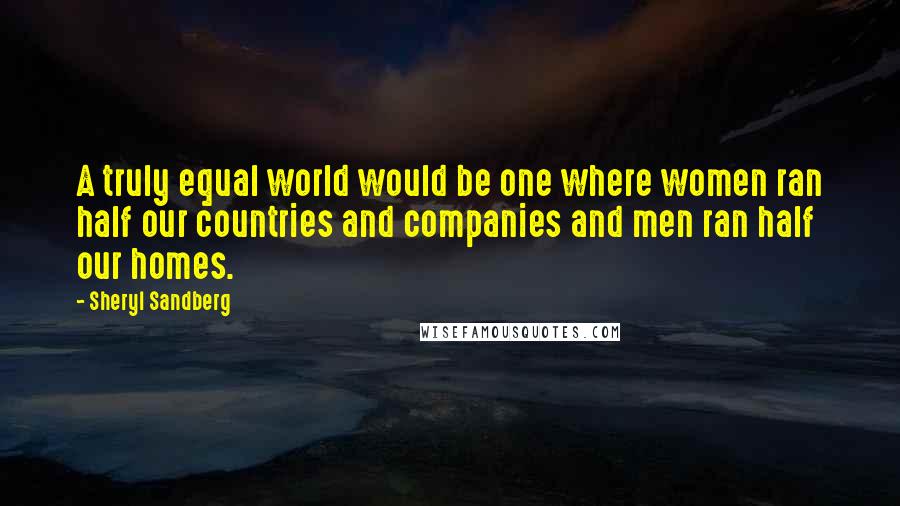 Sheryl Sandberg quotes: A truly equal world would be one where women ran half our countries and companies and men ran half our homes. Sheryl Sandberg quotes: A truly equal world would be one where women ran half our countries and companies and men ran half our homes.