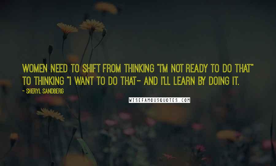 Sheryl Sandberg quotes: Women need to shift from thinking "I'm not ready to do that" to thinking "I want to do that- and I'll learn by doing it.